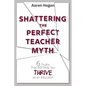 Shattering the Perfect Teacher Myth: 6 Truths That Will Help you THRIVE as an Educator - Paperback