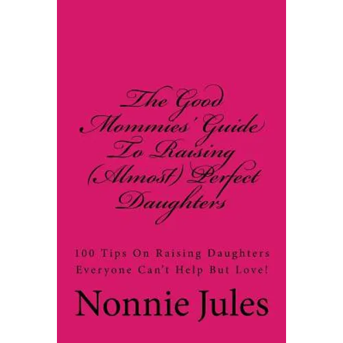 The Good Mommies' Guide To Raising (Almost) Perfect Daughters: 100 Tips On Raising Daughters Everyone Can't Help But Love! - Paperback