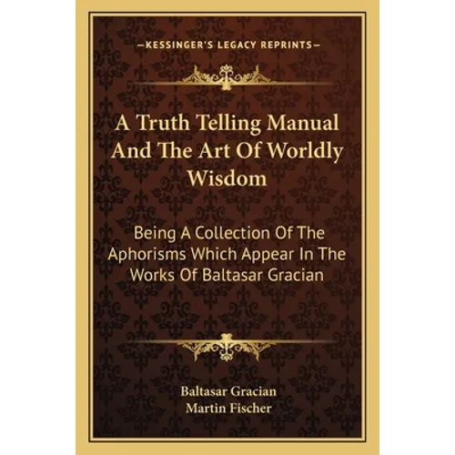 A Truth Telling Manual and the Art of Worldly Wisdom: Being a Collection of the Aphorisms Which Appear in the Works of Baltasar Gracian - Paperback