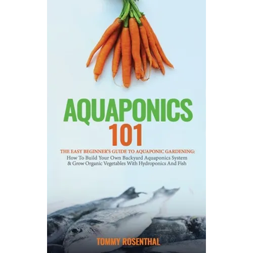 Aquaponics 101: The Easy Beginner's Guide to Aquaponic Gardening: How To Build Your Own Backyard Aquaponics System and Grow Organic Ve - Hardcover