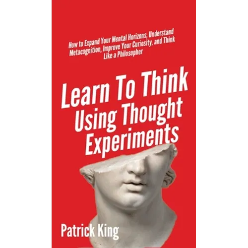 Learn To Think Using Thought Experiments: How to Expand Your Mental Horizons, Understand Metacognition, Improve Your Curiosity, and Think Like a Philo - Hardcover