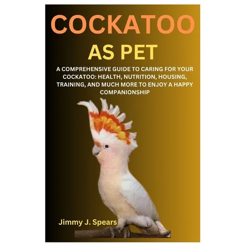 Cockatoo as Pet: A Comprehensive Guide to Caring for Your Cockatoo: Health, Nutrition, Housing, Training, and Much More to Enjoy a Happy Companionship - Paperback