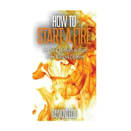 How To Start A Fire: 27 Quick Methods To Start Fires Without Lighters - Paperback