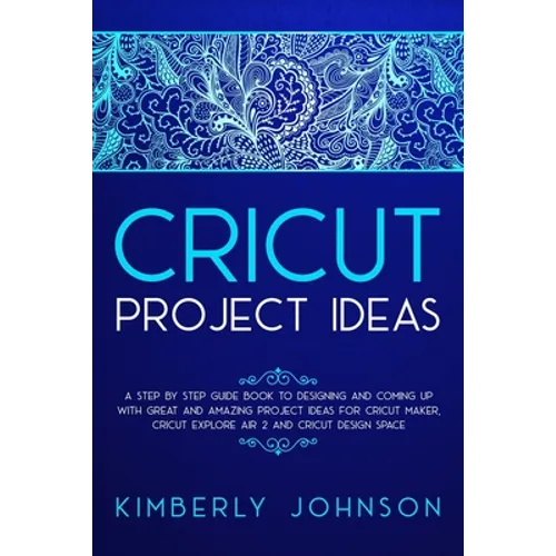 Cricut Project Ideas: A Step by Step Guide Book to Designing and Coming Up with Great and Amazing Project Ideas for Cricut Maker, Explore Ai - Paperback
