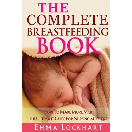 The Complete Breastfeeding Book: How To Make More Milk The Ultimate Guide For Nursing Mothers - Paperback