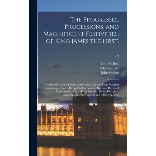 The Progresses, Processions, and Magnificent Festivities, of King James the First,: His Royal Consort, Family, and Court, Collected From Original Manu - Hardcover
