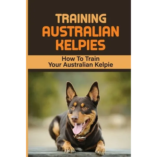 Training Australian Kelpies: How To Train Your Australian Kelpie: Kelpie Training Book - Paperback