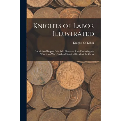 Knights of Labor Illustrated: "Adelphon Kruptos." the Full, Illustrated Ritual Including the "Unwritten Work" and an Historical Sketch of the Order - Paperback