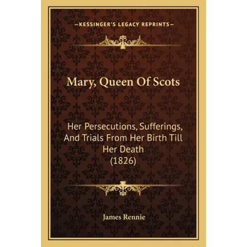 Mary, Queen Of Scots: Her Persecutions, Sufferings, And Trials From Her Birth Till Her Death (1826) - Paperback