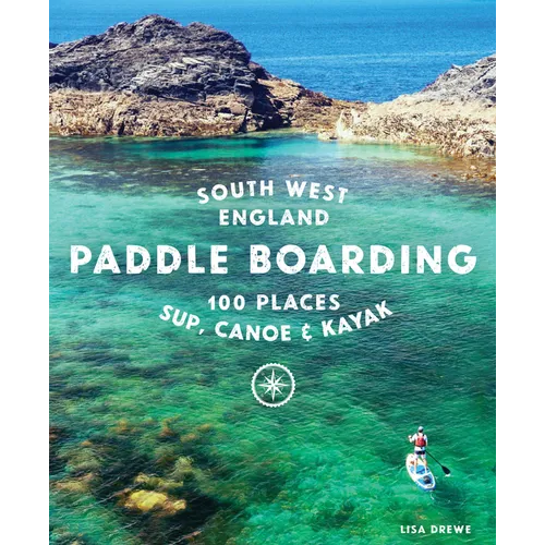 Paddle Boarding South West England: 100 Places to Sup, Canoe & Kayak in Cornwall, Devon, Dorset, Somerset, Wiltshire and Bristol - Paperback