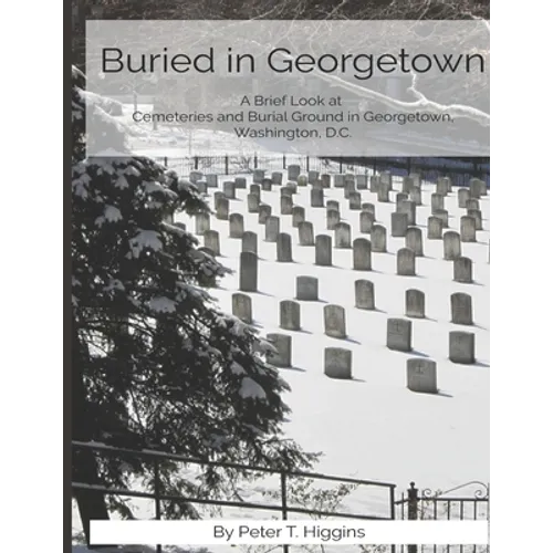 Buried In Georgetown: A Brief Look At Cemeteries and Burial Grounds in Georgetown, Washington, D.C. - Paperback