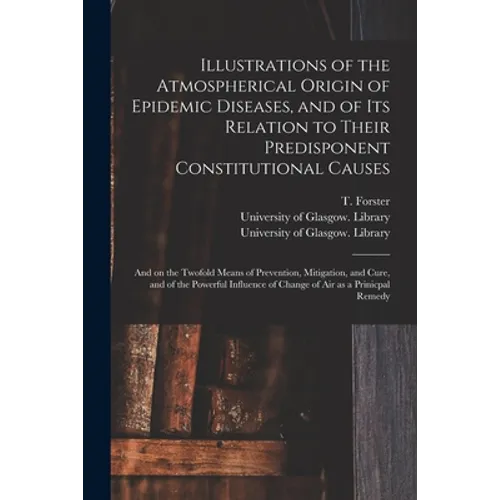 Illustrations of the Atmospherical Origin of Epidemic Diseases, and of Its Relation to Their Predisponent Constitutional Causes [electronic Resource]: - Paperback