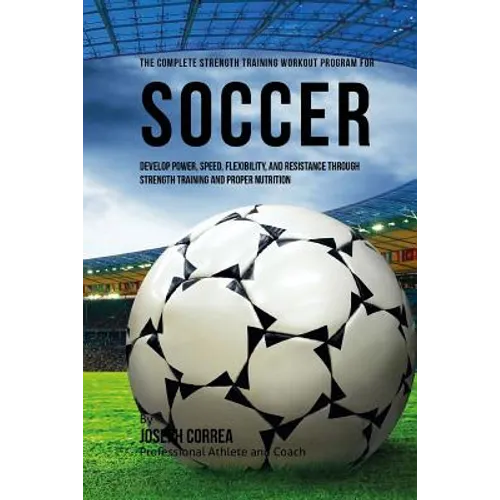 The Complete Strength Training Workout Program for Soccer: Develop power, speed, flexibility, and resistance through strength training and proper nutr - Paperback