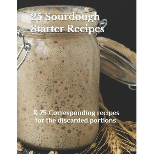 25 Sourdough Starter Recipes: & 75 Corresponding recipes for the discarded portions. - Paperback