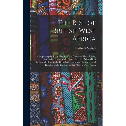 The Rise of British West Africa: Comprising the Early History of the Colony of Sierra Leone, the Gambia, Lagos, Gold Coast, Etc., Etc. With a Brief Ac - Hardcover