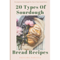 20 Types Of Sourdough Bread Recipes: Scrumptious Sourdough For You & Your Loved Ones - Paperback