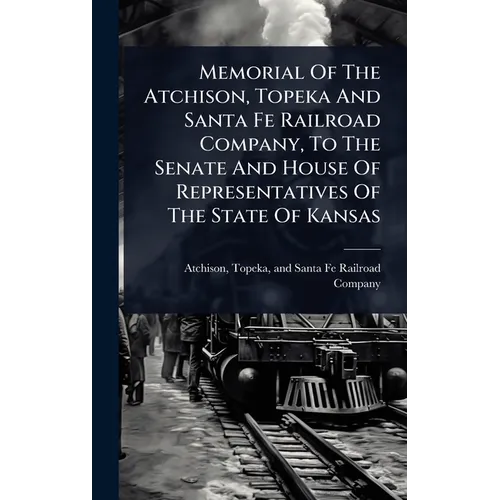 Memorial Of The Atchison, Topeka And Santa Fe Railroad Company, To The Senate And House Of Representatives Of The State Of Kansas - Hardcover