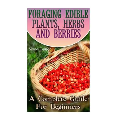 Foraging Edible Plants, Herbs And Berries: A Complete Guide For Beginners: (Backyard Foraging, Foraging Plants) - Paperback
