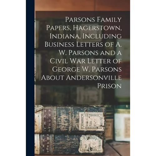 Parsons Family Papers, Hagerstown, Indiana, Including Business Letters of A. W. Parsons and a Civil War Letter of George W. Parsons About Andersonvill - Paperback