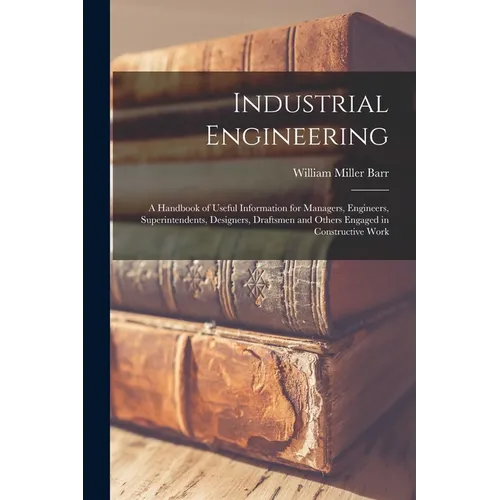 Industrial Engineering: A Handbook of Useful Information for Managers, Engineers, Superintendents, Designers, Draftsmen and Others Engaged in - Paperback