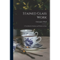 Stained Glass Work: A Text-Book for Students and Workers in Glass - Paperback