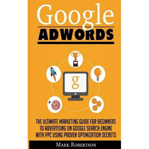 Google Adwords: The Ultimate Marketing Guide For Beginners To Advertising On Google Search Engine With Ppc Using Proven Optimization Secrets - Paperback