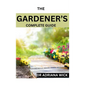 The Gardener's Complete Guide: Starting a cut flower farm, an ultimate guide to growing, designing and maintaining a cut flower garden - Paperback