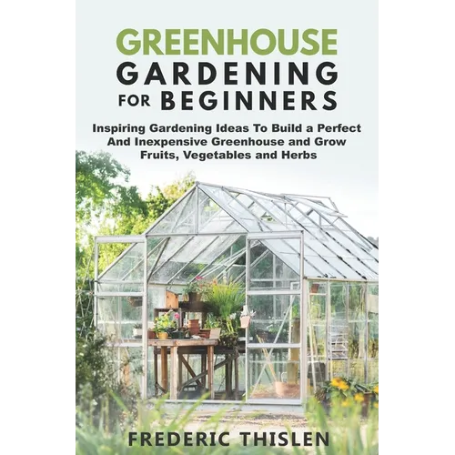 Greenhouse Gardening for Beginners: Inspiring Gardening Ideas To Build a Perfect And Inexpensive Greenhouse and Grow Fruits, Vegetables and Herbs - Paperback