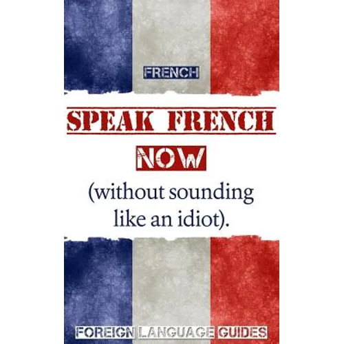 French: Speak French Now! A Beginner Guide to Instantly Start Speaking French (Without Sounding Like an Idiot) - Paperback