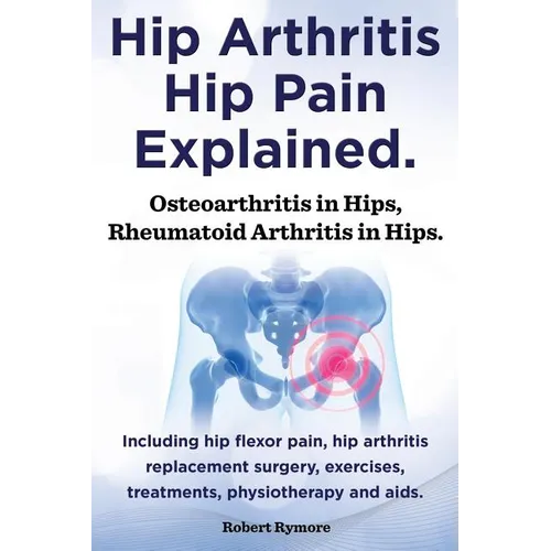 Hip Arthritis, Hip Pain Explained. Osteoarthritis in Hips, Rheumatoid Arthritis in Hips. Including Hip Arthritis Surgery, Hip Flexor Pain, Exercises, - Paperback