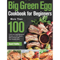 Big Green Egg Cookbook for Beginners: More Than 100 R Fresh and Tasty Barbecue Recipes to Grill, Smoke, Bake & Roast with Your Ceramic Grill - Hardcover