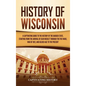 History of Wisconsin: A Captivating Guide to the History of the Badger State, Starting from the Arrival of Jean Nicolet through the Fox Wars - Hardcover
