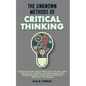 The Unknown Methods of Critical Thinking: Discover The Key Skills and Tools You Will Need for Critical Thinking, Decision Making and Problem Solving, - Paperback