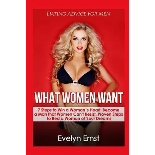 What Women Want, Dating Advice For Men: 7 Steps to Win a Woman`s Heart, Become a Man that Women Can't Resist, Proven Steps to Bed a Woman of Your Drea - Paperback