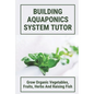 Building Aquaponics System Tutor: Grow Organic Vegetables, Fruits, Herbs And Raising Fish: How To Set Up A Backyard Aquaponics System - Paperback