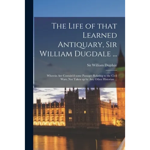 The Life of That Learned Antiquary, Sir William Dugdale ...: Wherein Are Contain'd Some Passages Relating to the Civil Wars, Not Taken up by Any Other - Paperback