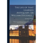 The Life of That Learned Antiquary, Sir William Dugdale ...: Wherein Are Contain'd Some Passages Relating to the Civil Wars, Not Taken up by Any Other - Paperback
