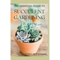 The Essential Guide to Succulent Gardening: A Beginner's Guide to Growing Succulent Plants Indoors and Outdoors - Paperback