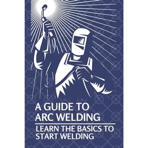 A Guide To Arc Welding: Learn The Basics To Start Welding: How To Weld With Arc - Paperback