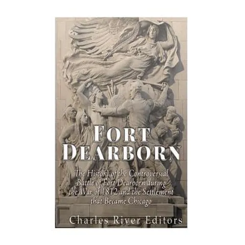 Fort Dearborn: The History of the Controversial Battle of Fort Dearborn during the War of 1812 and the Settlement that Became Chicago - Paperback