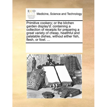 Primitive Cookery; Or the Kitchen Garden Display'd: Containing a Collection of Receipts for Preparing a Great Variety of Cheap, Healthful and Palatabl - Paperback