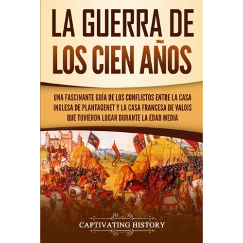 La Guerra de los Cien Años: Una Fascinante Guía de los Conflictos entre la Casa Inglesa de Plantagenet y la Casa Francesa de Valois que Tuvieron L - Paperback