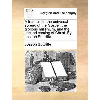A Treatise on the Universal Spread of the Gospel, the Glorious Millenium, and the Second Coming of Christ. by Joseph Sutcliffe. - Paperback