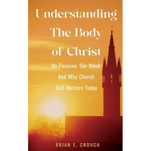Understanding The Body of Christ: Its Purpose, Our Need; And Why Church Still Matters Today - Paperback