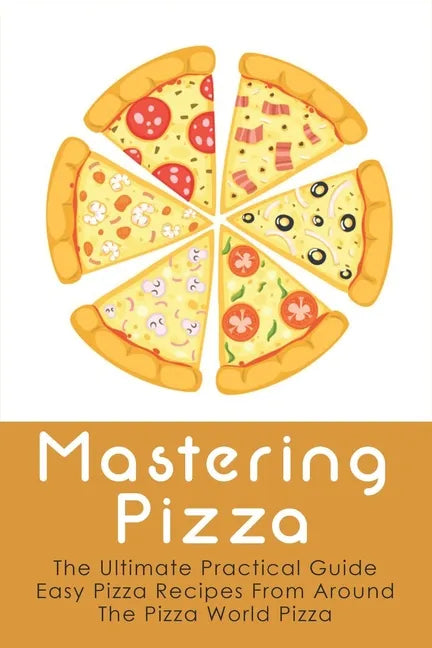 Mastering Pizza: The Ultimate Practical Guide Easy Pizza Recipes From Around The Pizza World Pizza: What Topping To Put On A Pizza - Paperback
