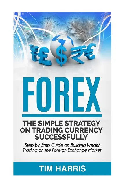 Forex: The Simple Strategy on Trading Currency Successfully - Step by Step Guide on Building Wealth Trading on the Foreign Exchange Market - Paperback