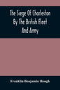 The Siege Of Charleston By The British Fleet And Army, Under The Command Of Admiral Arbuthnot And Sir Henry Clinton, Which Terminated With The Surrend - Paperback