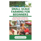 Small Scale Farming for Beginners: Growing Crops and Rearing Chickens Made Easy - Paperback