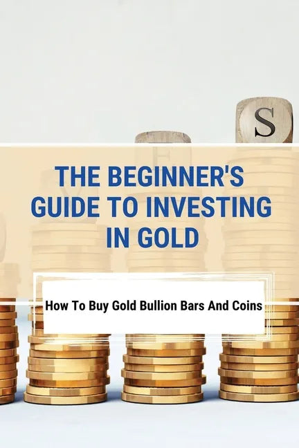 The Beginner's Guide To Investing In Gold: How To Buy Gold Bullion Bars And Coins: What To Know Before Buying Gold Coins - Paperback
