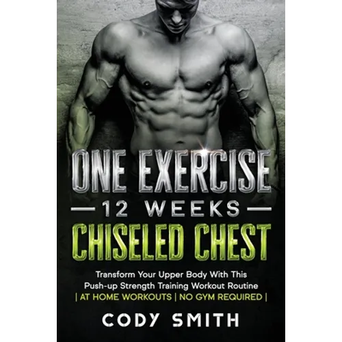 One Exercise, 12 Weeks, Chiseled Chest: Transform Your Upper Body With This Push-up Strength Training Workout Routine at Home Workouts No Gym Required - Paperback